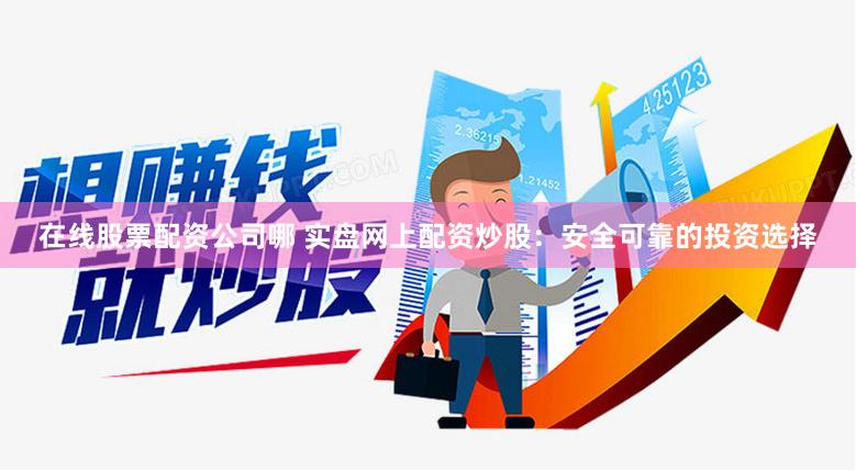 在线股票配资公司哪 实盘网上配资炒股：安全可靠的投资选择