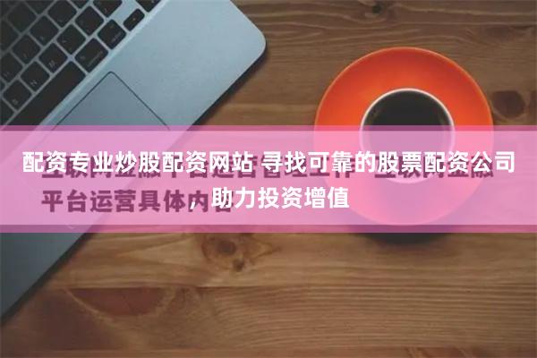 配资专业炒股配资网站 寻找可靠的股票配资公司，助力投资增值