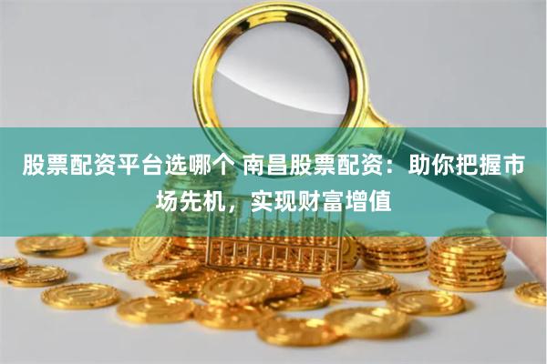 股票配资平台选哪个 南昌股票配资：助你把握市场先机，实现财富增值