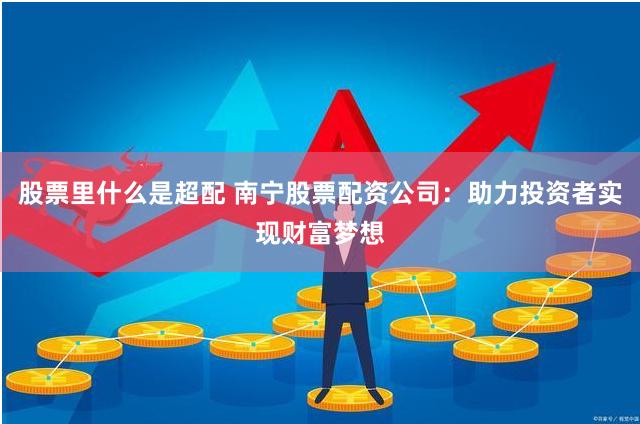股票里什么是超配 南宁股票配资公司:助力投资者实现财富梦想
