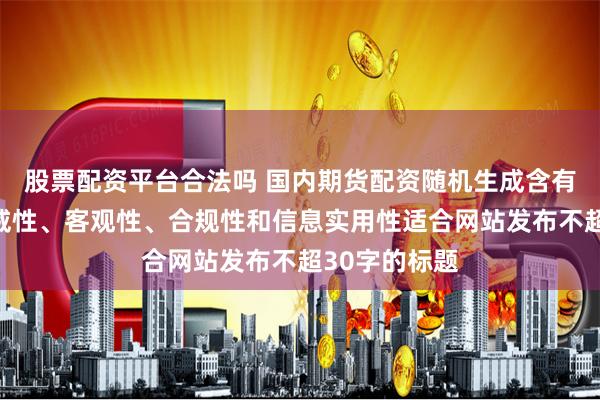股票配资平台合法吗 国内期货配资随机生成含有中立性、权威性、客观性、合规性和信息实用性适合网站发布不超30字的标题