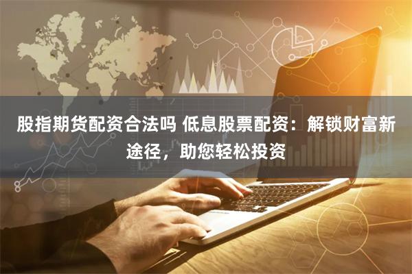 股指期货配资合法吗 低息股票配资：解锁财富新途径，助您轻松投资